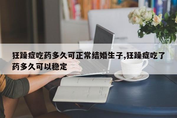 狂躁症吃药多久可正常结婚生子,狂躁症吃了药多久可以稳定