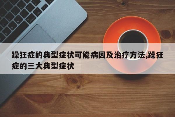 躁狂症的典型症状可能病因及治疗方法,躁狂症的三大典型症状
