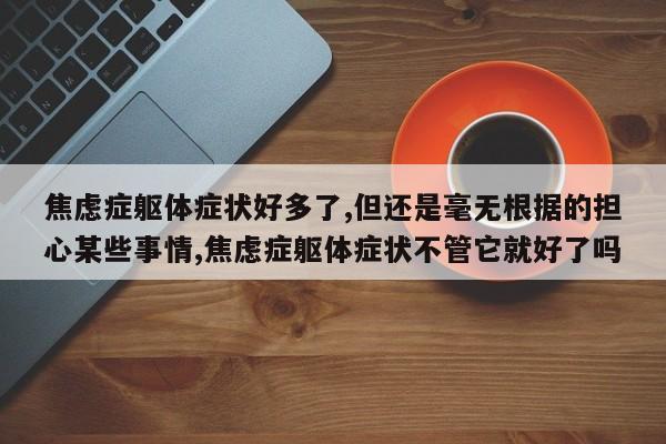 焦虑症躯体症状好多了,但还是毫无根据的担心某些事情,焦虑症躯体症状不管它就好了吗