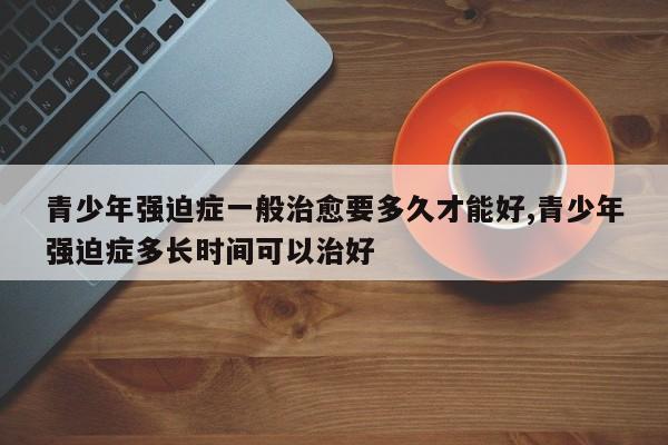 青少年强迫症一般治愈要多久才能好,青少年强迫症多长时间可以治好