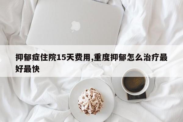 抑郁症住院15天费用,重度抑郁怎么治疗最好最快