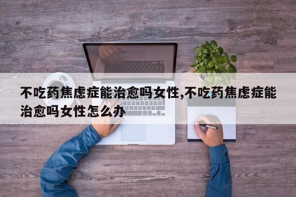 不吃药焦虑症能治愈吗女性,不吃药焦虑症能治愈吗女性怎么办