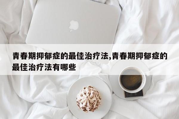 青春期抑郁症的最佳治疗法,青春期抑郁症的最佳治疗法有哪些