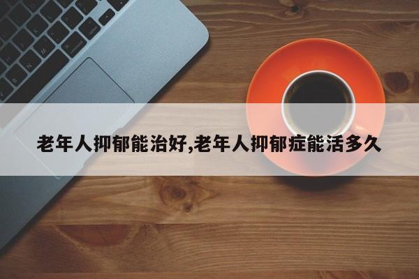 老年人抑郁能治好,老年人抑郁症能活多久