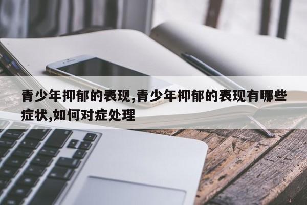 青少年抑郁的表现,青少年抑郁的表现有哪些症状,如何对症处理