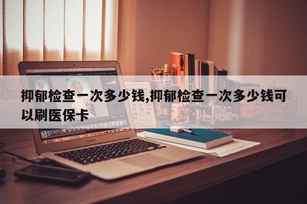 抑郁检查一次多少钱,抑郁检查一次多少钱可以刷医保卡