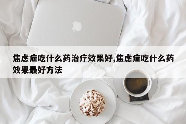焦虑症吃什么药治疗效果好,焦虑症吃什么药效果最好方法