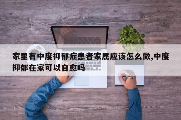 家里有中度抑郁症患者家属应该怎么做,中度抑郁在家可以自愈吗