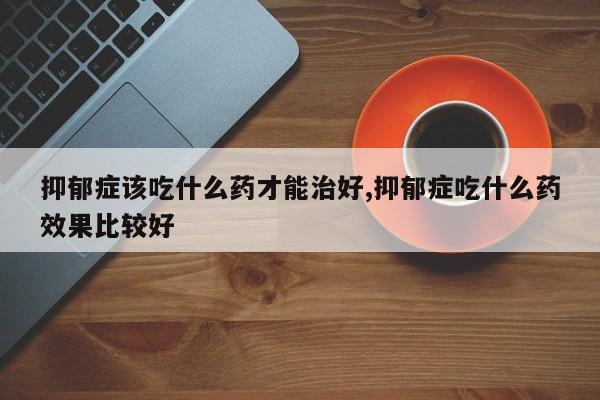 抑郁症该吃什么药才能治好,抑郁症吃什么药效果比较好