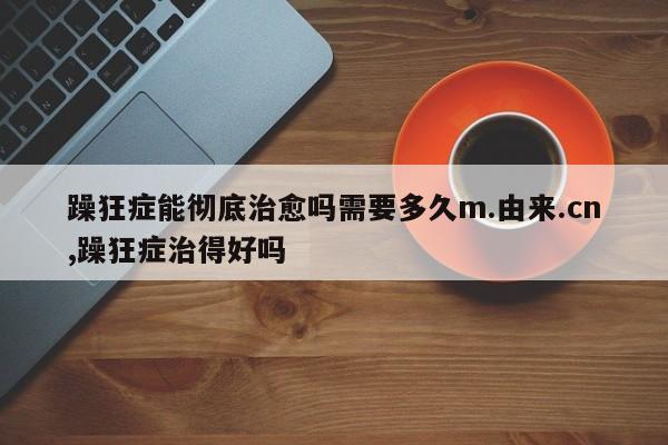 躁狂症能彻底治愈吗需要多久m.由来.cn,躁狂症治得好吗