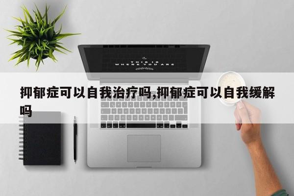 抑郁症可以自我治疗吗,抑郁症可以自我缓解吗