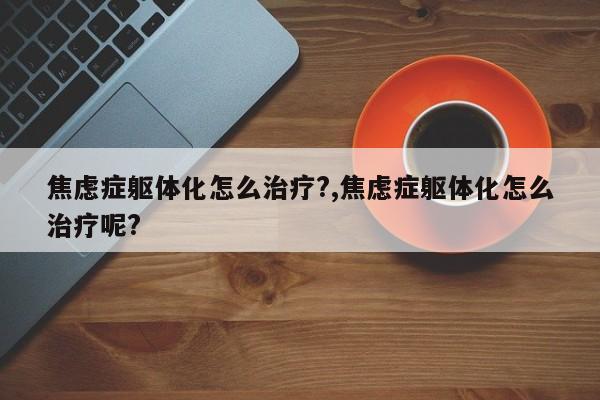 焦虑症躯体化怎么治疗?,焦虑症躯体化怎么治疗呢?