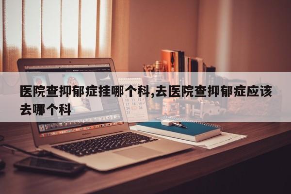 医院查抑郁症挂哪个科,去医院查抑郁症应该去哪个科