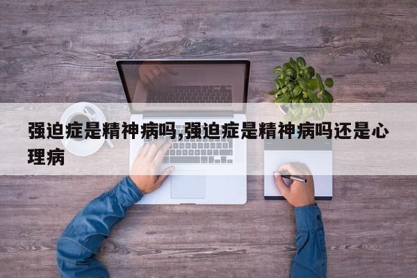 强迫症是精神病吗,强迫症是精神病吗还是心理病