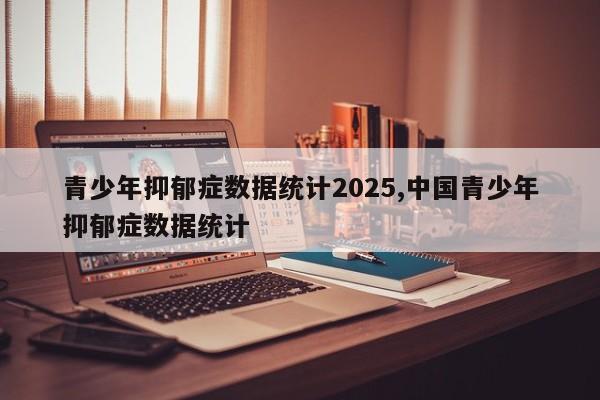 青少年抑郁症数据统计2025,中国青少年抑郁症数据统计