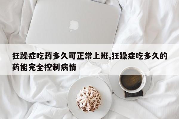 狂躁症吃药多久可正常上班,狂躁症吃多久的药能完全控制病情