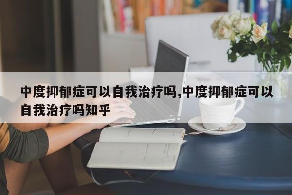 中度抑郁症可以自我治疗吗,中度抑郁症可以自我治疗吗知乎