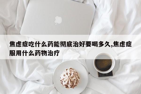 焦虑症吃什么药能彻底治好要喝多久,焦虑症服用什么药物治疗