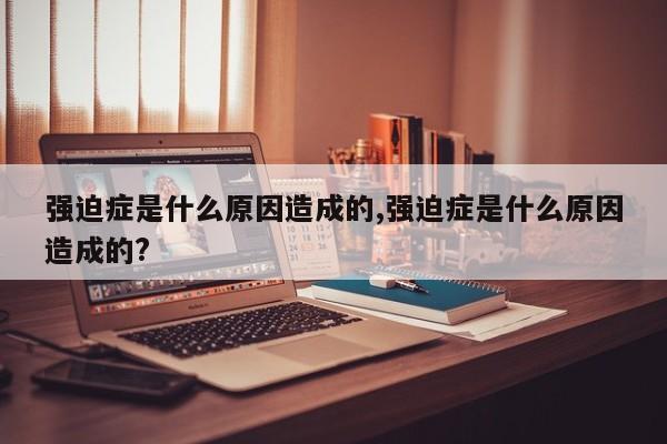 强迫症是什么原因造成的,强迫症是什么原因造成的?