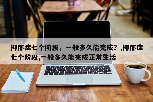 抑郁症七个阶段，一般多久能完成？,抑郁症七个阶段,一般多久能完成正常生活