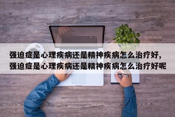强迫症是心理疾病还是精神疾病怎么治疗好,强迫症是心理疾病还是精神疾病怎么治疗好呢