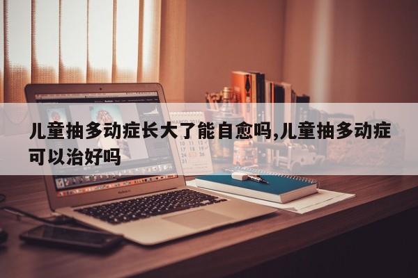 儿童抽多动症长大了能自愈吗,儿童抽多动症可以治好吗