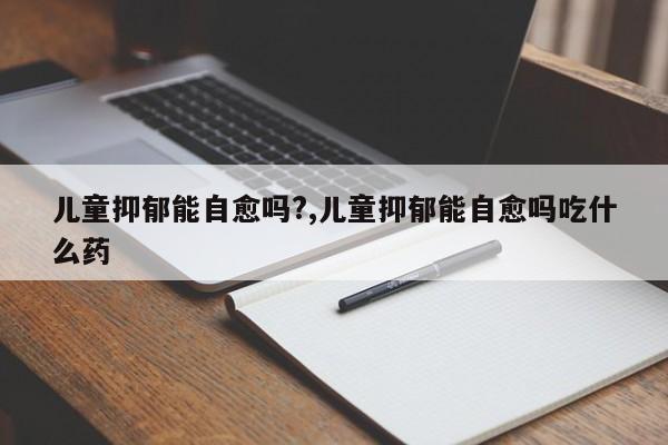 儿童抑郁能自愈吗?,儿童抑郁能自愈吗吃什么药