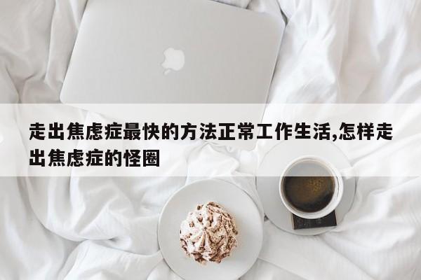 走出焦虑症最快的方法正常工作生活,怎样走出焦虑症的怪圈