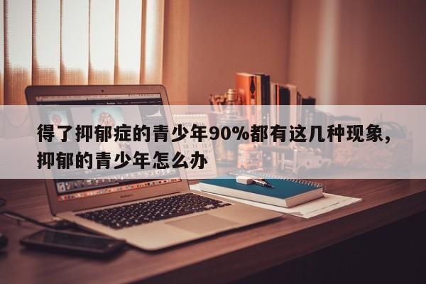 得了抑郁症的青少年90%都有这几种现象,抑郁的青少年怎么办