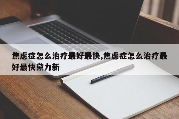 焦虑症怎么治疗最好最快,焦虑症怎么治疗最好最快黛力新
