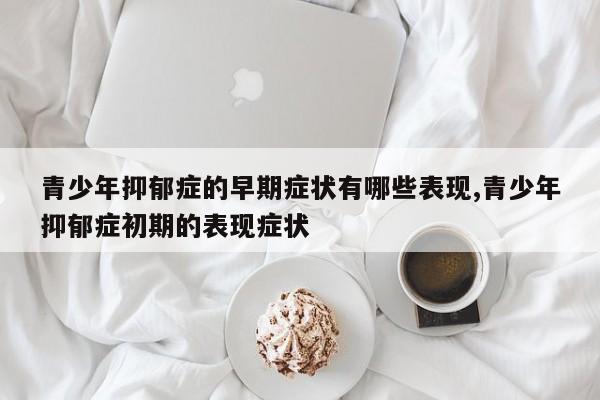 青少年抑郁症的早期症状有哪些表现,青少年抑郁症初期的表现症状