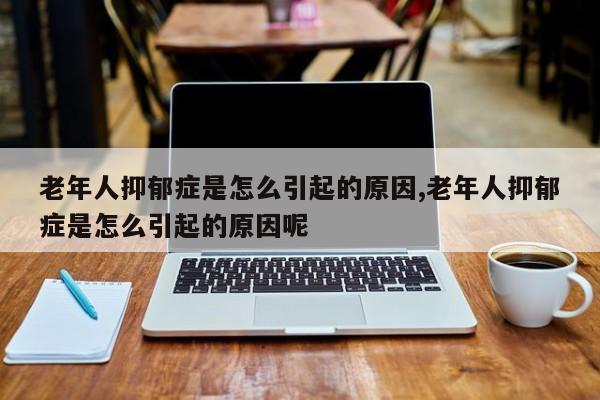 老年人抑郁症是怎么引起的原因,老年人抑郁症是怎么引起的原因呢