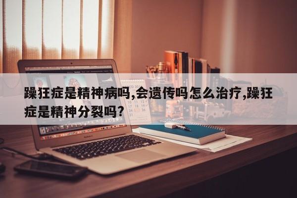 躁狂症是精神病吗,会遗传吗怎么治疗,躁狂症是精神分裂吗?