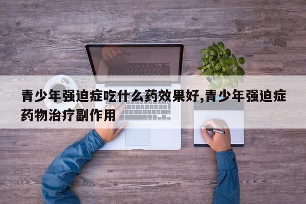 青少年强迫症吃什么药效果好,青少年强迫症药物治疗副作用