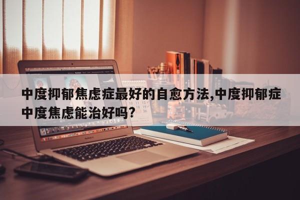 中度抑郁焦虑症最好的自愈方法,中度抑郁症中度焦虑能治好吗?