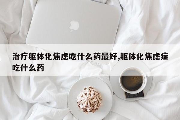 治疗躯体化焦虑吃什么药最好,躯体化焦虑症吃什么药