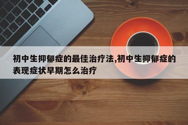 初中生抑郁症的最佳治疗法,初中生抑郁症的表现症状早期怎么治疗