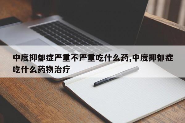 中度抑郁症严重不严重吃什么药,中度抑郁症吃什么药物治疗