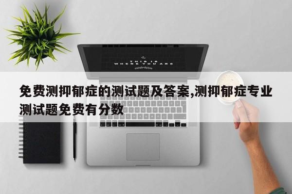 免费测抑郁症的测试题及答案,测抑郁症专业测试题免费有分数