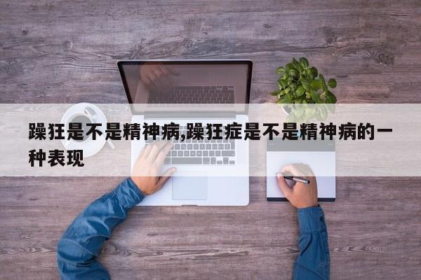 躁狂是不是精神病,躁狂症是不是精神病的一种表现