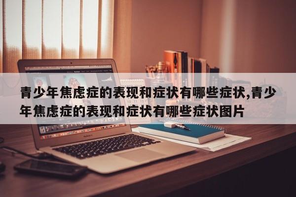 青少年焦虑症的表现和症状有哪些症状,青少年焦虑症的表现和症状有哪些症状图片