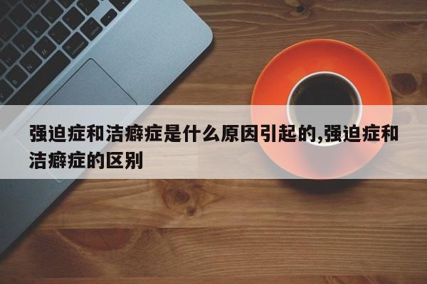 强迫症和洁癖症是什么原因引起的,强迫症和洁癖症的区别