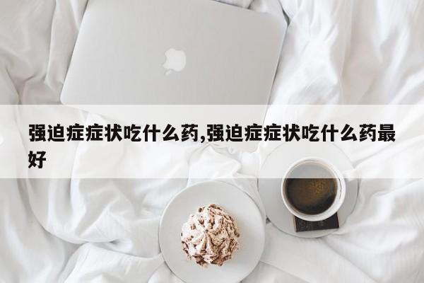 强迫症症状吃什么药,强迫症症状吃什么药最好