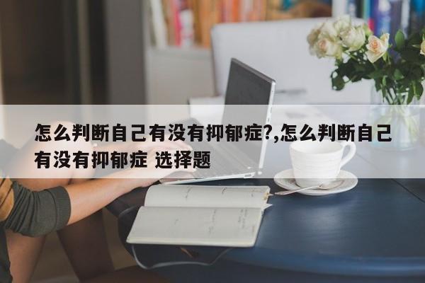 怎么判断自己有没有抑郁症?,怎么判断自己有没有抑郁症 选择题