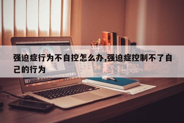 强迫症行为不自控怎么办,强迫症控制不了自己的行为