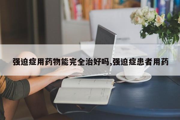 强迫症用药物能完全治好吗,强迫症患者用药