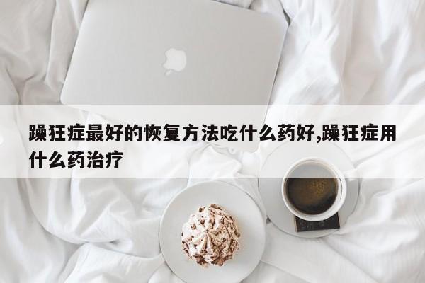 躁狂症最好的恢复方法吃什么药好,躁狂症用什么药治疗