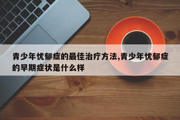 青少年忧郁症的最佳治疗方法,青少年忧郁症的早期症状是什么样