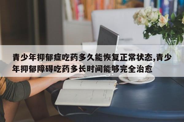 青少年抑郁症吃药多久能恢复正常状态,青少年抑郁障碍吃药多长时间能够完全治愈