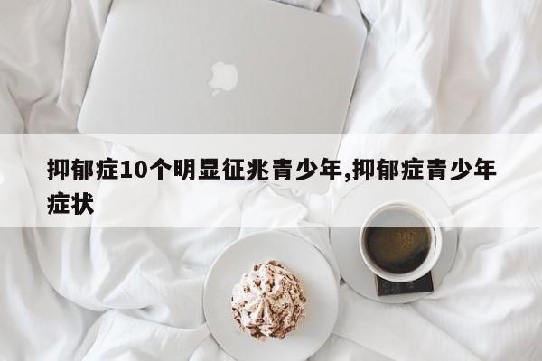 抑郁症10个明显征兆青少年,抑郁症青少年症状